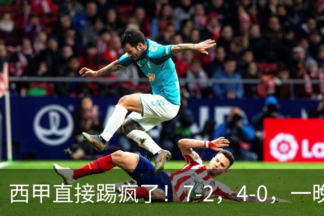西甲直接踢疯了!7-2,4-0,一晚上两场大比分!巴萨稳坐榜首,马竞升第三